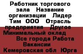 Работник торгового зала › Название организации ­ Лидер Тим, ООО › Отрасль предприятия ­ Другое › Минимальный оклад ­ 10 000 - Все города Работа » Вакансии   . Кемеровская обл.,Юрга г.